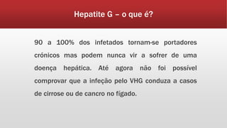 Hepatite G – o que é? 
90 a 100% dos infetados tornam-se portadores 
crónicos mas podem nunca vir a sofrer de uma 
doença hepática. Até agora não foi possível 
comprovar que a infeção pelo VHG conduza a casos 
de cirrose ou de cancro no fígado. 
 