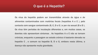 O que é a Hepatite? 
Os vírus da hepatite podem ser transmitidos através da água e de 
alimentos contaminados com matérias fecais (hepatites A e E ), pelo 
contacto com sangue contaminado (B, C, D e G ) e por via sexual (B e D ). 
Os vírus têm períodos de incubação diferentes e, em muitos casos, os 
doentes não apresentam sintomas . As hepatites A e E não se tornam 
crónicas, enquanto a passagem ao estado crónico é bastante elevada na 
hepatite C , e comum na hepatite B, D e G, embora nesta última, a 
doença não apresente muita gravidade. 
 