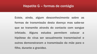 Hepatite G – formas de contágio 
Existe, ainda, algum desconhecimento sobre as 
formas de transmissão desta doença mas sabe-se 
que se transmite através do contacto com sangue 
infetado. Alguns estudos permitem colocar a 
hipótese do vírus ser sexualmente transmissível e 
outros demonstraram a transmissão da mãe para o 
filho, durante a gravidez. 
 