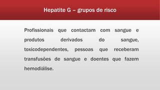 Hepatite G – grupos de risco 
Profissionais que contactam com sangue e 
produtos derivados do sangue, 
toxicodependentes, pessoas que receberam 
transfusões de sangue e doentes que fazem 
hemodiálise. 
 