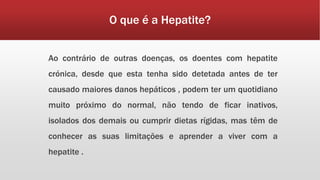 O que é a Hepatite? 
Ao contrário de outras doenças, os doentes com hepatite 
crónica, desde que esta tenha sido detetada antes de ter 
causado maiores danos hepáticos , podem ter um quotidiano 
muito próximo do normal, não tendo de ficar inativos, 
isolados dos demais ou cumprir dietas rígidas, mas têm de 
conhecer as suas limitações e aprender a viver com a 
hepatite . 
 