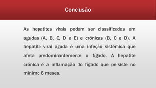Conclusão 
As hepatites virais podem ser classificadas em 
agudas (A, B, C, D e E) e crónicas (B, C e D). A 
hepatite virai aguda é uma infeção sistémica que 
afeta predominantemente o fígado. A hepatite 
crónica é a inflamação do fígado que persiste no 
mínimo 6 meses. 
 