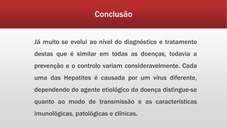 Conclusão 
Já muito se evolui ao nível do diagnóstico e tratamento 
destas que é similar em todas as doenças, todavia a 
prevenção e o controlo variam consideravelmente. Cada 
uma das Hepatites é causada por um vírus diferente, 
dependendo do agente etiológico da doença distingue-se 
quanto ao modo de transmissão e as características 
imunológicas, patológicas e clínicas. 
 