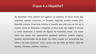 O que é a Hepatite? 
As hepatites virais podem ser agudas ou crónicas. A maior parte das 
hepatites agudas curam-se, no entanto, algumas podem evoluir para 
hepatite crónica. Chama-se crónica à hepatite que não cura ao fim de 6 
meses. Como já dissemos, a hepatite crónica pode dar origem a cirrose 
e, mais raramente, a cancro do fígado. As hepatites virais , na maior 
parte dos casos não apresentam qualquer sintoma, podem originar 
queixas semelhantes às da gripe, ou então causar cor amarelada dos 
olhos e da pele (icterícia), urina escura (cor do vinho do Porto), falta de 
apetite, náuseas, vómitos, cansaço.... 
 