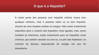 O que é a Hepatite? 
A maior parte das pessoas com hepatite crónica nunca teve 
qualquer sintoma, mas é possível saber se se tem hepatite, 
através de uma simples análise ao sangue. Não existe tratamento 
específico para a maioria das hepatites virais agudas, mas, como 
também já referimos, existe tratamento para as hepatites virais 
crónicas, que podem resultar na cura ou, na pior das hipóteses, no 
controlo da doença, dependendo do estágio em que foi 
descoberta. 
 