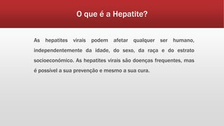 O que é a Hepatite? 
As hepatites virais podem afetar qualquer ser humano, 
independentemente da idade, do sexo, da raça e do estrato 
socioeconómico. As hepatites virais são doenças frequentes, mas 
é possível a sua prevenção e mesmo a sua cura. 
 