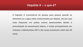 Hepatite A – o que é? 
A hepatite A transmite-se de pessoa para pessoa quando os 
alimentos ou a água estão contaminados por dejetos, daí que seja 
mais frequente em países menos desenvolvidos devido à 
precariedade do saneamento básico, e incida principalmente em 
crianças e adolescentes (50 % dos casos acontecem antes dos 30 
anos). 
 