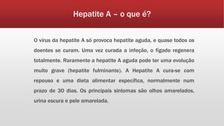 Hepatite A – o que é? 
O vírus da hepatite A só provoca hepatite aguda, e quase todos os 
doentes se curam. Uma vez curada a infeção, o fígado regenera 
totalmente. Raramente a hepatite A aguda pode ter uma evolução 
muito grave (hepatite fulminante). A Hepatite A cura-se com 
repouso e uma dieta alimentar específica, normalmente num 
prazo de 30 dias. Os principais sintomas são olhos amarelados, 
urina escura e pele amarelada. 
 