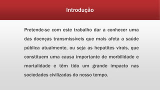 Introdução 
Pretende-se com este trabalho dar a conhecer uma 
das doenças transmissíveis que mais afeta a saúde 
pública atualmente, ou seja as hepatites virais, que 
constituem uma causa importante de morbilidade e 
mortalidade e têm tido um grande impacto nas 
sociedades civilizadas do nosso tempo. 
 