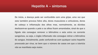 Hepatite A – sintomas 
De início, a doença pode ser confundida com uma gripe, uma vez que 
esta também provoca febre alta, dores musculares e articulares, dores 
de cabeça e inflamação dos olhos mas, normalmente, as dúvidas 
desfazem-se quando a pele e os olhos ficam amarelados, sinal de que o 
fígado não consegue remover a bilirrubina e esta entra na corrente 
sanguínea, ou seja, o órgão inflamado não consegue retirar a bilirrubina 
do sangue. Inicialmente, pode confundir-se com qualquer outra hepatite 
provocada por vírus, se bem que o número de casos em que a icterícia 
não se manifesta seja maior. 
 
