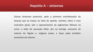 Hepatite A – sintomas 
Outros sintomas possíveis, após a primeira manifestação da 
doença que se traduz na falta de apetite, vómitos, febre e num 
mal-estar geral, são o aparecimento de pigmentos biliares na 
urina, a falta de secreção biliar, dor na barriga, aumento do 
volume do fígado e, nalguns casos, o baço pode também 
aumentar de volume. 
 