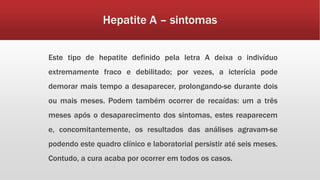 Hepatite A – sintomas 
Este tipo de hepatite definido pela letra A deixa o indivíduo 
extremamente fraco e debilitado; por vezes, a icterícia pode 
demorar mais tempo a desaparecer, prolongando-se durante dois 
ou mais meses. Podem também ocorrer de recaídas: um a três 
meses após o desaparecimento dos sintomas, estes reaparecem 
e, concomitantemente, os resultados das análises agravam-se 
podendo este quadro clínico e laboratorial persistir até seis meses. 
Contudo, a cura acaba por ocorrer em todos os casos. 
 