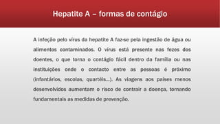 Hepatite A – formas de contágio 
A infeção pelo vírus da hepatite A faz-se pela ingestão de água ou 
alimentos contaminados. O vírus está presente nas fezes dos 
doentes, o que torna o contágio fácil dentro da família ou nas 
instituições onde o contacto entre as pessoas é próximo 
(infantários, escolas, quartéis...). As viagens aos países menos 
desenvolvidos aumentam o risco de contrair a doença, tornando 
fundamentais as medidas de prevenção. 
 