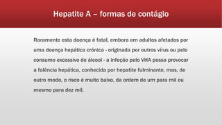 Hepatite A – formas de contágio 
Raramente esta doença é fatal, embora em adultos afetados por 
uma doença hepática crónica - originada por outros vírus ou pelo 
consumo excessivo de álcool - a infeção pelo VHA possa provocar 
a falência hepática, conhecida por hepatite fulminante, mas, de 
outro modo, o risco é muito baixo, da ordem de um para mil ou 
mesmo para dez mil. 
 