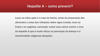 Hepatite A – como prevenir? 
Lavar as mãos após ir à casa de banho, antes da preparação dos 
alimentos e antes das refeições; beber água tratada, lavar as 
frutas e os vegetais; vacinação: existe uma vacina contra o vírus 
da hepatite A que é muito eficaz na prevenção da doença e é 
recomendada nalgumas situações. 
 