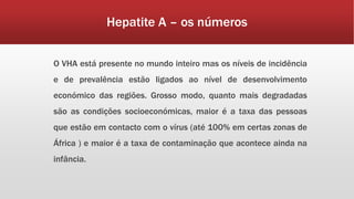 Hepatite A – os números 
O VHA está presente no mundo inteiro mas os níveis de incidência 
e de prevalência estão ligados ao nível de desenvolvimento 
económico das regiões. Grosso modo, quanto mais degradadas 
são as condições socioeconómicas, maior é a taxa das pessoas 
que estão em contacto com o vírus (até 100% em certas zonas de 
África ) e maior é a taxa de contaminação que acontece ainda na 
infância. 
 