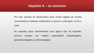 Hepatite A – os números 
Por isso, quando de deslocações para certas regiões do mundo 
recomenda-se cuidados redobrados e mesmo a vacinação, se for o 
caso. 
Se suspeita estar contaminado com algum tipo de hepatite, 
procure sempre um médico especialista (hepatologista, 
gastrenterologista ou infeciologista). 
 
