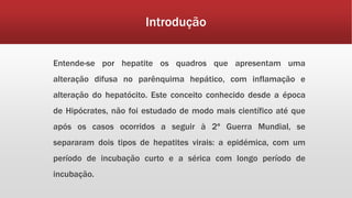Introdução 
Entende-se por hepatite os quadros que apresentam uma 
alteração difusa no parênquima hepático, com inflamação e 
alteração do hepatócito. Este conceito conhecido desde a época 
de Hipócrates, não foi estudado de modo mais científico até que 
após os casos ocorridos a seguir à 2ª Guerra Mundial, se 
separaram dois tipos de hepatites virais: a epidémica, com um 
período de incubação curto e a sérica com longo período de 
incubação. 
 