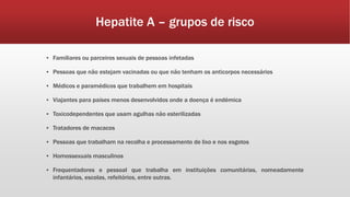 Hepatite A – grupos de risco 
▪ Familiares ou parceiros sexuais de pessoas infetadas 
▪ Pessoas que não estejam vacinadas ou que não tenham os anticorpos necessários 
▪ Médicos e paramédicos que trabalhem em hospitais 
▪ Viajantes para países menos desenvolvidos onde a doença é endémica 
▪ Toxicodependentes que usam agulhas não esterilizadas 
▪ Tratadores de macacos 
▪ Pessoas que trabalham na recolha e processamento de lixo e nos esgotos 
▪ Homossexuais masculinos 
▪ Frequentadores e pessoal que trabalha em instituições comunitárias, nomeadamente 
infantários, escolas, refeitórios, entre outras. 
 