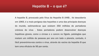 Hepatite B – o que é? 
A hepatite B, provocada pelo Vírus da Hepatite B (VHB) , foi descoberta 
em 1965, é a mais perigosa das hepatites e uma das principais doenças 
do mundo, estimando-se que existam 350 milhões de portadores 
crónicos do vírus . Estes portadores podem desenvolver doenças 
hepáticas graves, como a cirrose e o cancro no fígado, patologias que 
matam um milhão de pessoas por ano em todo o planeta, contudo, é 
fácil prevenirmo-nos contra o vírus, através da vacina da hepatite B que 
tem uma eficácia de 95 por cento. 
 