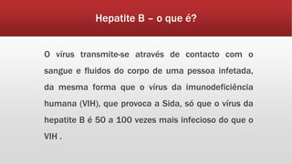 Hepatite B – o que é? 
O vírus transmite-se através de contacto com o 
sangue e fluidos do corpo de uma pessoa infetada, 
da mesma forma que o vírus da imunodeficiência 
humana (VIH), que provoca a Sida, só que o vírus da 
hepatite B é 50 a 100 vezes mais infecioso do que o 
VIH . 
 