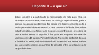 Hepatite B – o que é? 
Existe também a possibilidade de transmissão de mãe para filho, no 
momento do nascimento, uma forma de contágio especialmente grave e 
comum nas zonas hipedémicas dos países em desenvolvimento, onde a 
maior parte dos infetados contrai o vírus durante a infância. Nos países 
industrializados, esta faixa etária é a que se encontra mais «protegida» já 
que a vacina contra a hepatite B faz parte do programa nacional de 
vacinação de 116 países, Portugal incluído. No mundo ocidental, Europa 
e América do Norte, o vírus é transmitido, sobretudo, aos jovens adultos 
por via sexual e através da partilha de seringas entre os utilizadores de 
drogas injetáveis. 
 