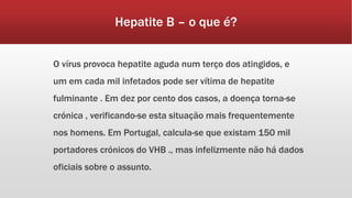 Hepatite B – o que é? 
O vírus provoca hepatite aguda num terço dos atingidos, e 
um em cada mil infetados pode ser vítima de hepatite 
fulminante . Em dez por cento dos casos, a doença torna-se 
crónica , verificando-se esta situação mais frequentemente 
nos homens. Em Portugal, calcula-se que existam 150 mil 
portadores crónicos do VHB ., mas infelizmente não há dados 
oficiais sobre o assunto. 
 