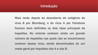 Introdução 
Mais tarde depois da descoberta do antigénio do 
vírus B por Blumberg, e do vírus A por Feinstone 
ficaram bem definidos os dois tipos principais de 
hepatites. No entanto existiam ainda um grande 
número de hepatites nas quais não se encontravam 
nenhum destes vírus, sendo denominados de um 
modo geral por hepatites não A e não B. 
 