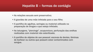 Hepatite B – formas de contágio 
 As relações sexuais sem preservativo; 
 A gravidez de uma mãe infetada para o seu filho; 
 A partilha de agulhas, seringas ou material utilizado na 
preparação de drogas e que esteja infetado; 
 As tatuagens, "piercings", acupunctura, perfuração das orelhas 
realizadas com material não esterilizado; 
 A partilha de objetos de uso pessoal: escovas de dentes, lâminas 
de barbear ou outros que possam estar contaminados com 
sangue. 
 