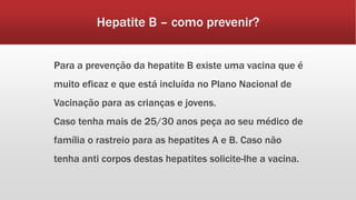 Hepatite B – como prevenir? 
Para a prevenção da hepatite B existe uma vacina que é 
muito eficaz e que está incluída no Plano Nacional de 
Vacinação para as crianças e jovens. 
Caso tenha mais de 25/30 anos peça ao seu médico de 
família o rastreio para as hepatites A e B. Caso não 
tenha anti corpos destas hepatites solicite-lhe a vacina. 
 