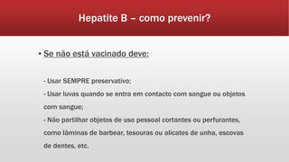 Hepatite B – como prevenir? 
▪ Se não está vacinado deve: 
- Usar SEMPRE preservativo; 
- Usar luvas quando se entra em contacto com sangue ou objetos 
com sangue; 
- Não partilhar objetos de uso pessoal cortantes ou perfurantes, 
como lâminas de barbear, tesouras ou alicates de unha, escovas 
de dentes, etc. 
 