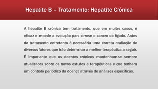 Hepatite B – Tratamento: Hepatite Crónica 
A hepatite B crónica tem tratamento, que em muitos casos, é 
eficaz e impede a evolução para cirrose e cancro do fígado. Antes 
do tratamento entretanto é necessária uma correta avaliação de 
diversos fatores que irão determinar a melhor terapêutica a seguir. 
É importante que os doentes crónicos mantenham-se sempre 
atualizados sobre os novos estudos e terapêuticas e que tenham 
um controlo periódico da doença através de análises específicas. 
 