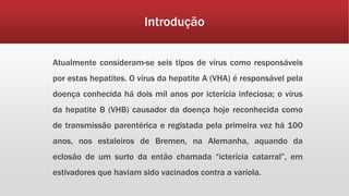 Introdução 
Atualmente consideram-se seis tipos de vírus como responsáveis 
por estas hepatites. O vírus da hepatite A (VHA) é responsável pela 
doença conhecida há dois mil anos por icterícia infeciosa; o vírus 
da hepatite B (VHB) causador da doença hoje reconhecida como 
de transmissão parentérica e registada pela primeira vez há 100 
anos, nos estaleiros de Bremen, na Alemanha, aquando da 
eclosão de um surto da então chamada “icterícia catarral”, em 
estivadores que haviam sido vacinados contra a varíola. 
 