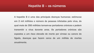 Hepatite B – os números 
A hepatite B é uma das principais doenças humanas: estima-se 
em 2 mil milhões o número de pessoas infetadas pelo vírus, do 
qual mais de 350 milhões tornam-se portadores crónicos e podem 
transmitir o vírus durante anos. Os portadores crónicos são 
expostos a um risco elevado de morte por cirrose ou cancro do 
fígado, doenças que fazem cerca de um milhão de mortes 
anualmente. 
 