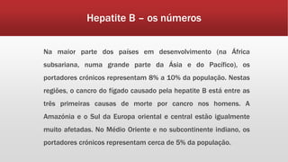 Hepatite B – os números 
Na maior parte dos países em desenvolvimento (na África 
subsariana, numa grande parte da Ásia e do Pacífico), os 
portadores crónicos representam 8% a 10% da população. Nestas 
regiões, o cancro do fígado causado pela hepatite B está entre as 
três primeiras causas de morte por cancro nos homens. A 
Amazónia e o Sul da Europa oriental e central estão igualmente 
muito afetadas. No Médio Oriente e no subcontinente indiano, os 
portadores crónicos representam cerca de 5% da população. 
 