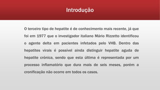 Introdução 
O terceiro tipo de hepatite é de conhecimento mais recente, já que 
foi em 1977 que o investigador italiano Mário Rizzetto identificou 
o agente delta em pacientes infetados pelo VHB. Dentro das 
hepatites virais é possível ainda distinguir hepatite aguda de 
hepatite crónica, sendo que esta última é representada por um 
processo inflamatório que dura mais de seis meses, porém a 
cronificação não ocorre em todos os casos. 
 