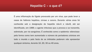 Hepatite C – o que é? 
É uma inflamação do fígado provocada por um vírus, que pode levar a 
casos de falência hepática, cirrose e cancro. Durante vários anos foi 
conhecida sob a designação de hepatite não-A e não-B, até ser 
identificado, em 1989, o agente infecioso que a provoca e se transmite, 
sobretudo, por via sanguínea. É conhecida como a epidemia «silenciosa» 
pela forma como tem aumentado o número de portadores crónicos em 
todo o mundo e pelo facto de os infetados poderem não apresentar 
qualquer sintoma, durante 10, 20, 30 ou 40 anos. 
 