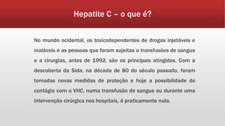 Hepatite C – o que é? 
No mundo ocidental, os toxicodependentes de drogas injetáveis e 
inaláveis e as pessoas que foram sujeitas a transfusões de sangue 
e a cirurgias, antes de 1992, são os principais atingidos. Com a 
descoberta da Sida, na década de 80 do século passado, foram 
tomadas novas medidas de proteção e hoje a possibilidade de 
contágio com o VHC, numa transfusão de sangue ou durante uma 
intervenção cirúrgica nos hospitais, é praticamente nula. 
 