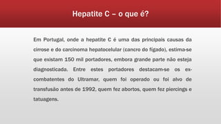 Hepatite C – o que é? 
Em Portugal, onde a hepatite C é uma das principais causas da 
cirrose e do carcinoma hepatocelular (cancro do fígado), estima-se 
que existam 150 mil portadores, embora grande parte não esteja 
diagnosticada. Entre estes portadores destacam-se os ex-combatentes 
do Ultramar, quem foi operado ou foi alvo de 
transfusão antes de 1992, quem fez abortos, quem fez piercings e 
tatuagens. 
 
