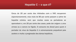 Hepatite C – o que é? 
Cerca de 20 por cento dos infetados com o VHC recuperam 
espontaneamente, mas mais de 80 por cento passam a sofrer de 
hepatite crónica, sem que muitas vezes os portadores se 
apercebam e, em 20 por cento dos casos, pode dar origem a uma 
cirrose ou a cancro no fígado. O consumo do álcool para quem é 
portador do vírus da Hepatite C é extremamente prejudicial pois 
acelera e muito a progressão dos danos hepáticos. 
 