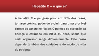 Hepatite C – o que é? 
A hepatite C é perigosa pois, em 80% dos casos, 
torna-se crónica, podendo evoluir para uma provável 
cirrose ou cancro no fígado. O período de evolução da 
doença é estimado em 20 a 40 anos, sendo que 
cada organismo reage diferentemente. Este prazo 
depende também dos cuidados e do modo de vida 
do paciente. 
 