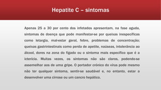 Hepatite C – sintomas 
Apenas 25 a 30 por cento dos infetados apresentam, na fase aguda, 
sintomas de doença que pode manifestar-se por queixas inespecíficas 
como letargia, mal-estar geral, febre, problemas de concentração; 
queixas gastrintestinais como perda de apetite, naúseas, intolerância ao 
álcool, dores na zona do fígado ou o sintoma mais específico que é a 
icterícia. Muitas vezes, os sintomas não são claros, podendo-se 
assemelhar aos de uma gripe. O portador crónico do vírus pode mesmo 
não ter qualquer sintoma, sentir-se saudável e, no entanto, estar a 
desenvolver uma cirrose ou um cancro hepático. 
 