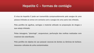 Hepatite C – formas de contágio 
O vírus da hepatite C pode ser transmitido comprovadamente pelo sangue de uma 
pessoa infetada ao entrar em contacto com o sangue de uma outra não infetada. 
Pela partilha de agulhas, seringas e material utilizado na preparação de drogas e 
que esteja infetado; 
Pelas tatuagens, "piercings", acupunctura, perfuração das orelhas realizadas com 
material não esterilizado; 
Pela partilha de objetos de uso pessoal: escovas de dentes ou lâminas de barbear, 
tesouras e alicates de unha contaminados; 
 