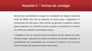 Hepatite C – formas de contágio 
Através das transfusões de sangue ou transplante de órgãos realizados 
antes de 1992, pois não se dispunha de testes para o diagnóstico. A 
transmissão da mãe para o filho através da gravidez é possível, embora 
pouco frequente, ao contrário do que se passa na hepatite B. O mesmo 
se verifica em relação à transmissão sexual. 
A hepatite C não se transmite pela convivência social, apertos de mão, 
abraços, beijos, utilização de pratos ou talheres de pessoas infetadas. A 
probabilidade de transmissão por via sexual é mínima e só ocorre se 
houver contacto de sangue durante o ato sexual. 
 