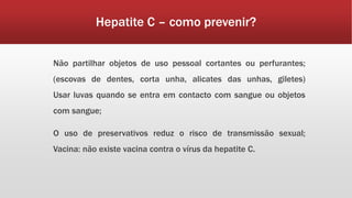 Hepatite C – como prevenir? 
Não partilhar objetos de uso pessoal cortantes ou perfurantes; 
(escovas de dentes, corta unha, alicates das unhas, giletes) 
Usar luvas quando se entra em contacto com sangue ou objetos 
com sangue; 
O uso de preservativos reduz o risco de transmissão sexual; 
Vacina: não existe vacina contra o vírus da hepatite C. 
 