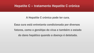 Hepatite C – tratamento Hepatite C crónica 
A Hepatite C crónica pode ter cura. 
Essa cura está entretanto condicionada por diversos 
fatores, como o genótipo do vírus e também o estado 
do dano hepático quando a doença é detetada. 
 