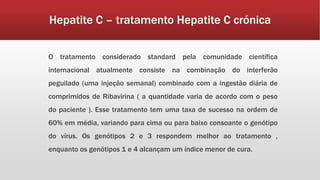 Hepatite C – tratamento Hepatite C crónica 
O tratamento considerado standard pela comunidade científica 
internacional atualmente consiste na combinação do interferão 
peguilado (uma injeção semanal) combinado com a ingestão diária de 
comprimidos de Ribavirina ( a quantidade varia de acordo com o peso 
do paciente ). Esse tratamento tem uma taxa de sucesso na ordem de 
60% em média, variando para cima ou para baixo consoante o genótipo 
do vírus. Os genótipos 2 e 3 respondem melhor ao tratamento , 
enquanto os genótipos 1 e 4 alcançam um índice menor de cura. 
 