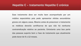 Hepatite C – tratamento Hepatite C crónica 
Esse tratamento deve ser muito bem acompanhado por um 
médico especialista pois pode apresentar efeitos secundários 
graves em alguns casos. Mesmo antes de prescrever o tratamento 
os médicos deverão certificar-se de que não há nenhuma 
contraindicação relativa ao paciente. Entretanto uma boa parte 
das pessoas suporta bem a fase de tratamento que atualmente 
pode durar de 6 a 12 meses. 
 