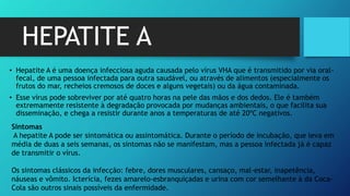 HEPATITE A
• Hepatite A é uma doença infecciosa aguda causada pelo vírus VHA que é transmitido por via oral-
fecal, de uma pessoa infectada para outra saudável, ou através de alimentos (especialmente os
frutos do mar, recheios cremosos de doces e alguns vegetais) ou da água contaminada.
• Esse vírus pode sobreviver por até quatro horas na pele das mãos e dos dedos. Ele é também
extremamente resistente à degradação provocada por mudanças ambientais, o que facilita sua
disseminação, e chega a resistir durante anos a temperaturas de até 20ºC negativos.
Sintomas
A hepatite A pode ser sintomática ou assintomática. Durante o período de incubação, que leva em
média de duas a seis semanas, os sintomas não se manifestam, mas a pessoa infectada já é capaz
de transmitir o vírus.
Os sintomas clássicos da infecção: febre, dores musculares, cansaço, mal-estar, inapetência,
náuseas e vômito. Icterícia, fezes amarelo-esbranquiçadas e urina com cor semelhante à da Coca-
Cola são outros sinais possíveis da enfermidade.
 