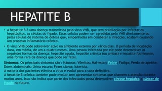 HEPATITE B
• A hepatite B é uma doença transmitida pelo vírus VHB, que tem predileção por infectar os
hepatócitos, as células do fígado. Essas células podem ser agredidas pelo VHB diretamente ou
pelas células do sistema de defesa que, empenhadas em combater a infecção, acabam causando
um processo inflamatório crônico.
• O vírus VHB pode sobreviver ativo no ambiente externo por vários dias. O período de incubação
dura, em média, de um a quatro meses. Uma pessoa infectada por ele pode desenvolver as
seguintes formas da doença: hepatite aguda, hepatite crônica (ou ambas) e hepatite fulminante,
uma forma rara da doença que pode ser fatal.
Sintomas: Os principais sintomas são : Náuseas; Vômitos; Mal-estar; Febre; Fadiga; Perda de apetite;
Dores abdominais; Urina escura; Fezes claras; Icterícia.
A maioria dos pacientes elimina o vírus e evolui para a cura definitiva.
A hepatite B crônica também pode evoluir sem apresentar sintomas que chamem a atenção durante
muitos anos. Isso não indica que parte dos infectados possa desenvolver cirrose hepática e câncer de
fígado no futuro.
 